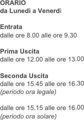 ORARIO 
da Lunedì a Venerdì

Entrata
dalle ore 8.00 alle ore 9.30

Prima Uscita
dalle ore 12.00 alle ore 13.00

Seconda Uscita
dalle ore 15.45 alle ore 16.30
(periodo ora legale)

dalle ore 15.15 alle ore 16.00
(periodo ora solare)